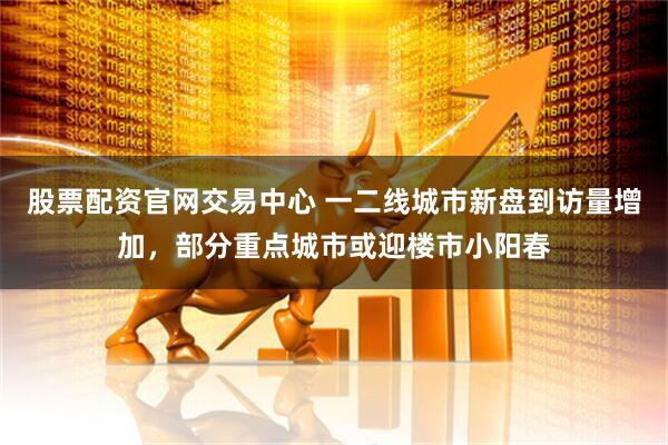 股票配资官网交易中心 一二线城市新盘到访量增加，部分重点城市或迎楼市小阳春