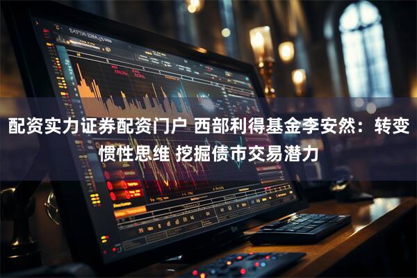 配资实力证券配资门户 西部利得基金李安然：转变惯性思维 挖掘债市交易潜力