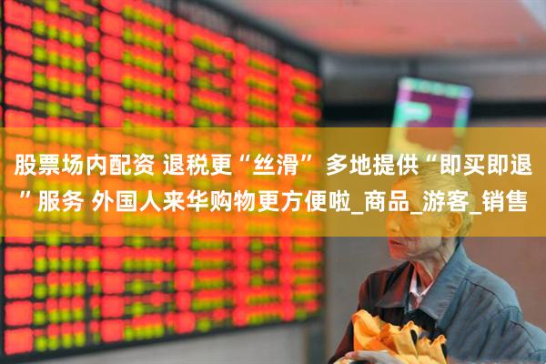 股票场内配资 退税更“丝滑” 多地提供“即买即退”服务 外国人来华购物更方便啦_商品_游客_销售