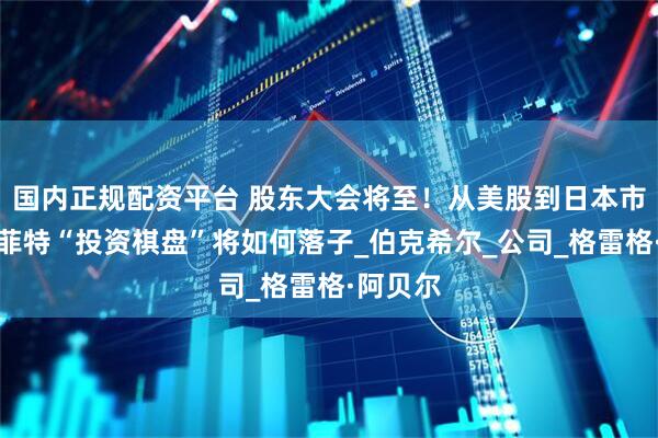 国内正规配资平台 股东大会将至！从美股到日本市场，巴菲特“投资棋盘”将如何落子_伯克希尔_公司_格雷格·阿贝尔