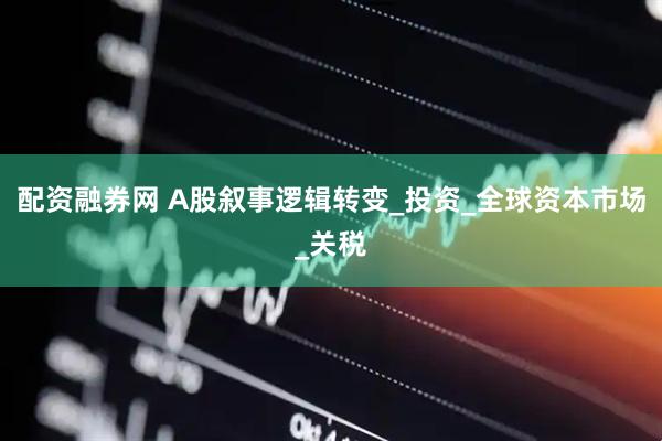 配资融券网 A股叙事逻辑转变_投资_全球资本市场_关税