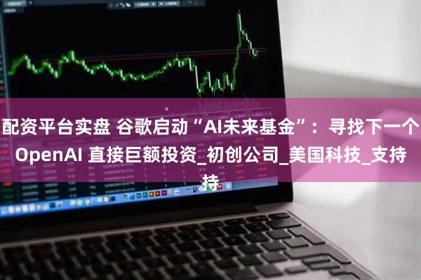 配资平台实盘 谷歌启动“AI未来基金”：寻找下一个OpenAI 直接巨额投资_初创公司_美国科技_支持