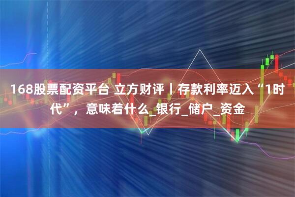 168股票配资平台 立方财评丨存款利率迈入“1时代”，意味着什么_银行_储户_资金