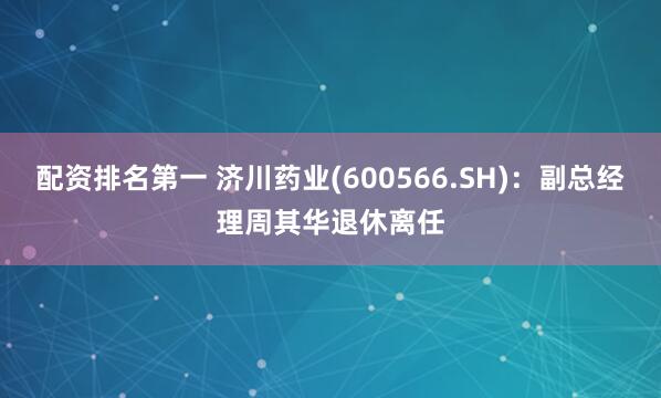 配资排名第一 济川药业(600566.SH)：副总经理周其华退休离任
