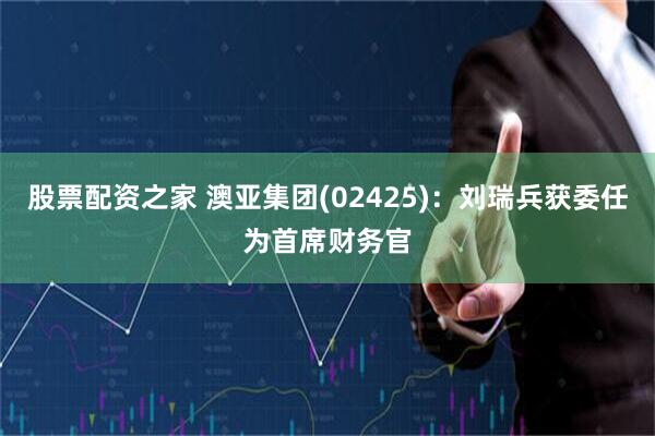 股票配资之家 澳亚集团(02425)：刘瑞兵获委任为首席财务官