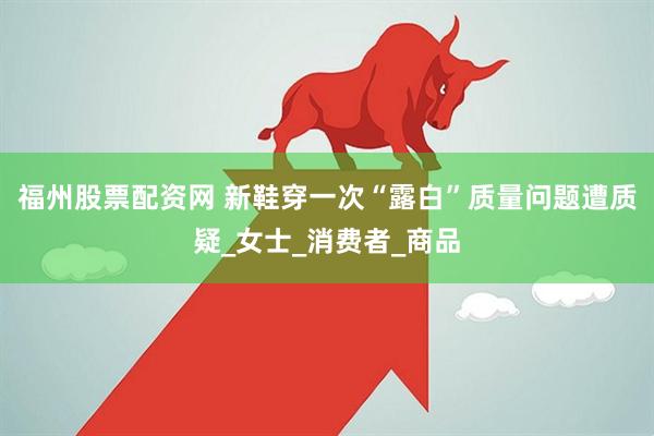 福州股票配资网 新鞋穿一次“露白”质量问题遭质疑_女士_消费者_商品