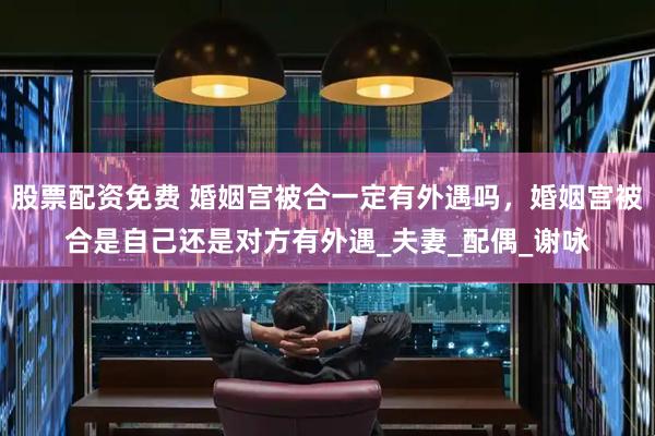 股票配资免费 婚姻宫被合一定有外遇吗，婚姻宫被合是自己还是对方有外遇_夫妻_配偶_谢咏