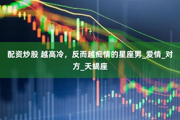 配资炒股 越高冷，反而越痴情的星座男_爱情_对方_天蝎座