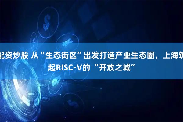 配资炒股 从“生态街区”出发打造产业生态圈，上海筑起RISC-V的 “开放之城”