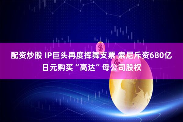 配资炒股 IP巨头再度挥舞支票 索尼斥资680亿日元购买“高达”母公司股权