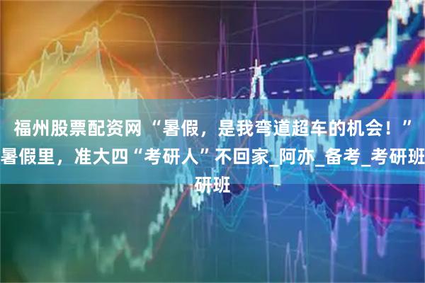 福州股票配资网 “暑假，是我弯道超车的机会！”暑假里，准大四“考研人”不回家_阿亦_备考_考研班
