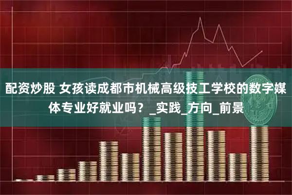 配资炒股 女孩读成都市机械高级技工学校的数字媒体专业好就业吗？_实践_方向_前景