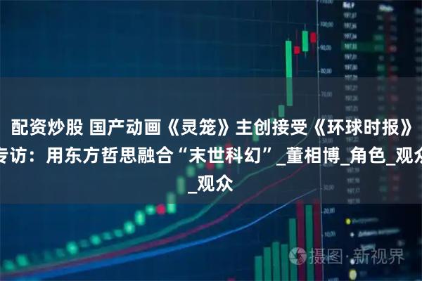 配资炒股 国产动画《灵笼》主创接受《环球时报》专访：用东方哲思融合“末世科幻”_董相博_角色_观众