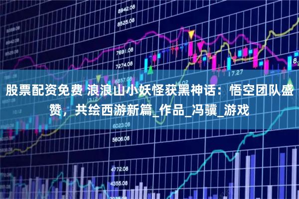 股票配资免费 浪浪山小妖怪获黑神话：悟空团队盛赞，共绘西游新篇_作品_冯骥_游戏