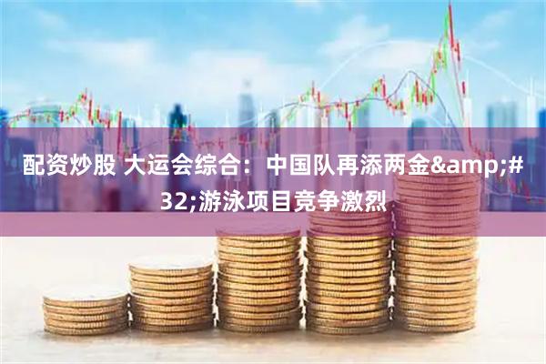 配资炒股 大运会综合：中国队再添两金&#32;游泳项目竞争激烈