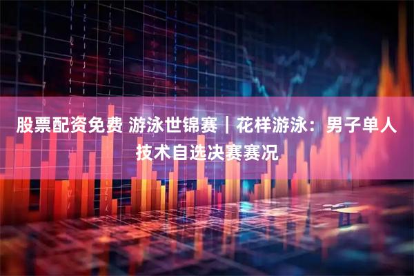 股票配资免费 游泳世锦赛｜花样游泳：男子单人技术自选决赛赛况