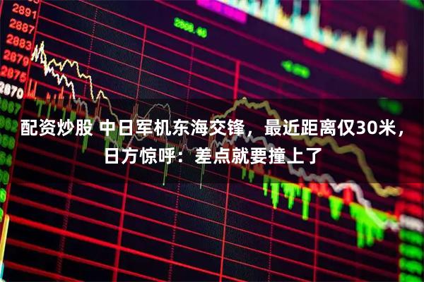 配资炒股 中日军机东海交锋，最近距离仅30米，日方惊呼：差点就要撞上了