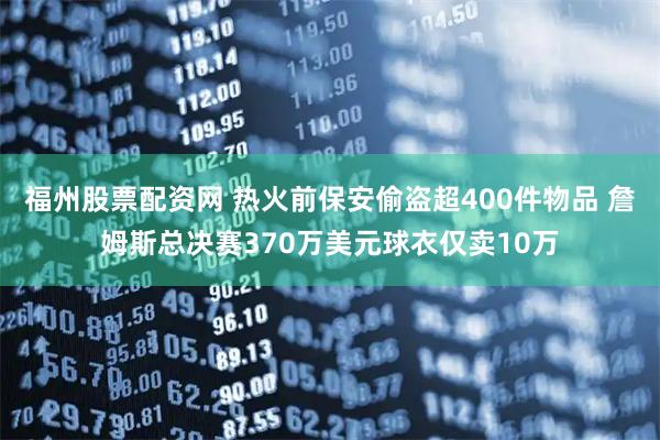 福州股票配资网 热火前保安偷盗超400件物品 詹姆斯总决赛370万美元球衣仅卖10万