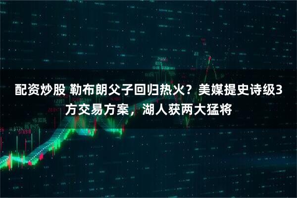 配资炒股 勒布朗父子回归热火？美媒提史诗级3方交易方案，湖人获两大猛将