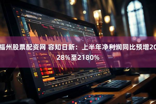福州股票配资网 容知日新：上半年净利润同比预增2028%至2180%