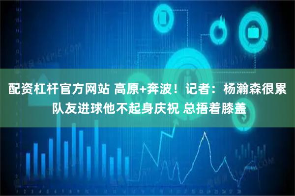 配资杠杆官方网站 高原+奔波！记者：杨瀚森很累 队友进球他不起身庆祝 总捂着膝盖