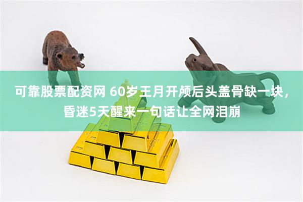 可靠股票配资网 60岁王月开颅后头盖骨缺一块，昏迷5天醒来一句话让全网泪崩