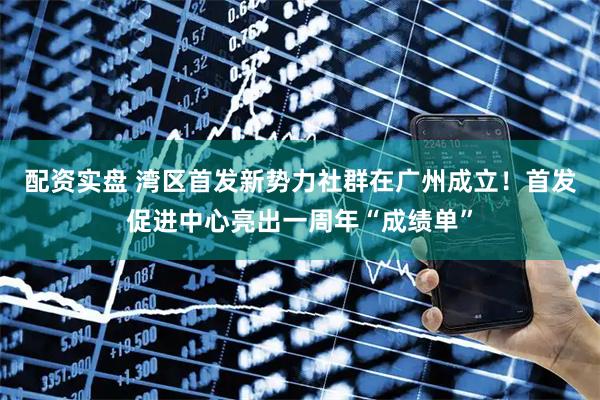 配资实盘 湾区首发新势力社群在广州成立！首发促进中心亮出一周年“成绩单”