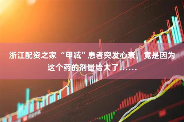 浙江配资之家 “甲减”患者突发心衰，竟是因为这个药的剂量给大了……