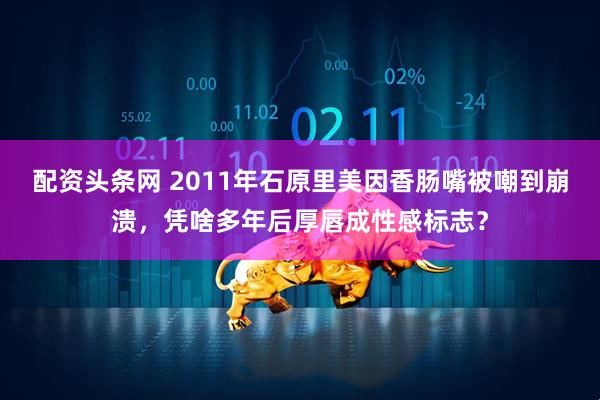 配资头条网 2011年石原里美因香肠嘴被嘲到崩溃，凭啥多年后厚唇成性感标志？