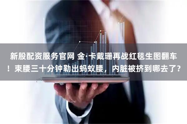 新股配资服务官网 金·卡戴珊再战红毯生图翻车!束腰三十分钟勒出蚂蚁腰,内脏被挤到哪去了?