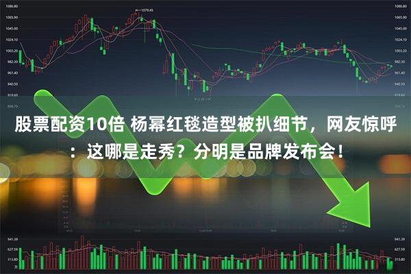 股票配资10倍 杨幂红毯造型被扒细节，网友惊呼：这哪是走秀？分明是品牌发布会！