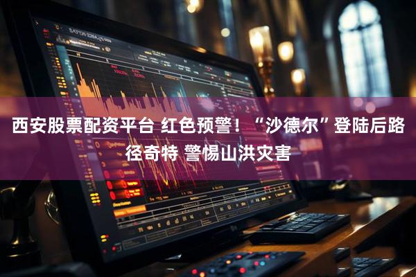 西安股票配资平台 红色预警！“沙德尔”登陆后路径奇特 警惕山洪灾害
