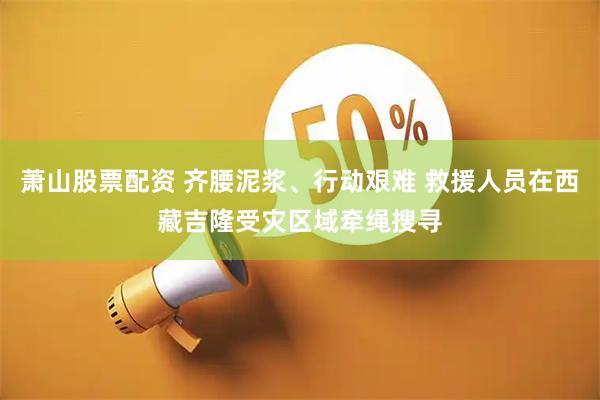 萧山股票配资 齐腰泥浆、行动艰难 救援人员在西藏吉隆受灾区域牵绳搜寻
