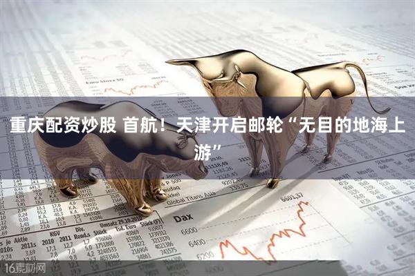 重庆配资炒股 首航！天津开启邮轮“无目的地海上游”