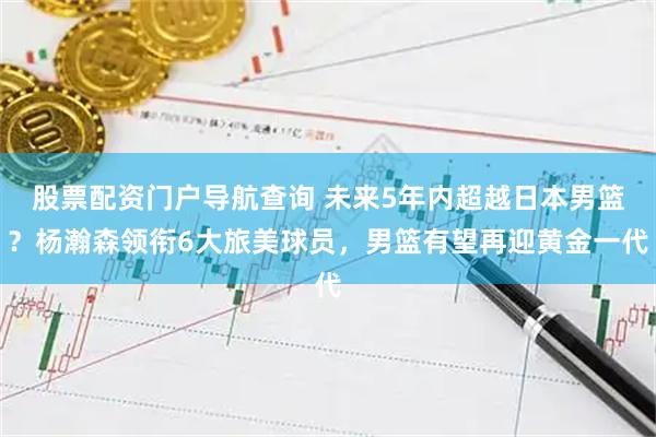 股票配资门户导航查询 未来5年内超越日本男篮？杨瀚森领衔6大旅美球员，男篮有望再迎黄金一代