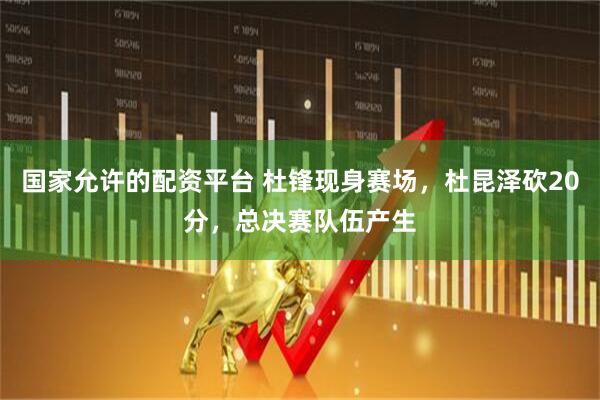 国家允许的配资平台 杜锋现身赛场，杜昆泽砍20分，总决赛队伍产生