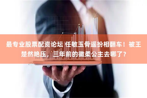 最专业股票配资论坛 任敏玉骨遥扮相翻车！被王楚然艳压，三年前的徽柔公主去哪了？