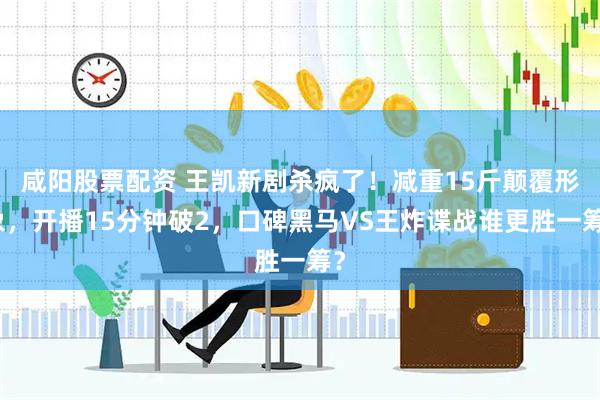 咸阳股票配资 王凯新剧杀疯了！减重15斤颠覆形象，开播15分钟破2，口碑黑马VS王炸谍战谁更胜一筹？
