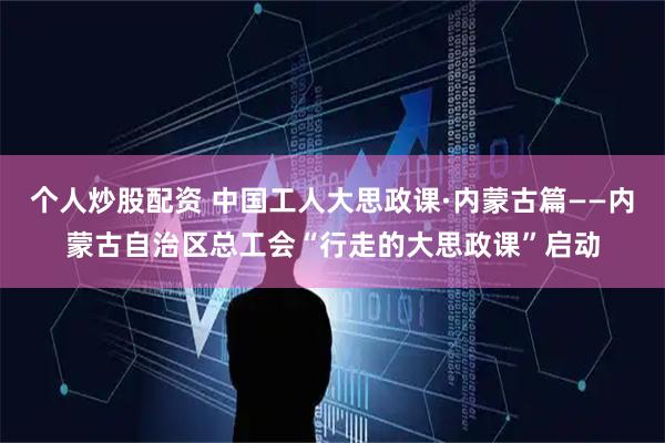 个人炒股配资 中国工人大思政课·内蒙古篇——内蒙古自治区总工会“行走的大思政课”启动