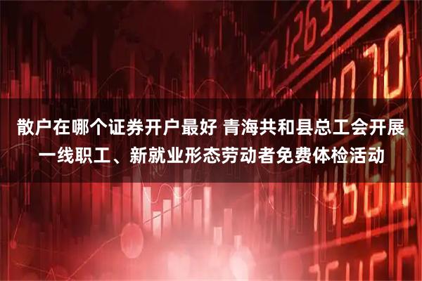 散户在哪个证券开户最好 青海共和县总工会开展一线职工、新就业形态劳动者免费体检活动