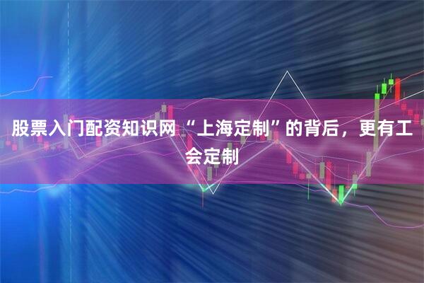 股票入门配资知识网 “上海定制”的背后，更有工会定制