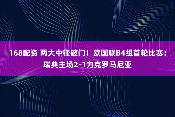 168配资 两大中锋破门！欧国联B4组首轮比赛：瑞典主场2-1力克罗马尼亚