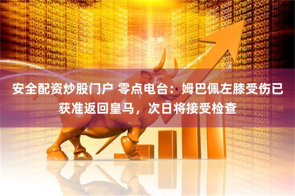 安全配资炒股门户 零点电台：姆巴佩左膝受伤已获准返回皇马，次日将接受检查